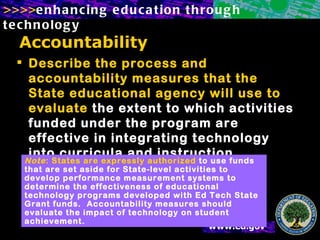 Accountability Describe the process and accountability measures that the State educational agency will use to evaluate  the extent to which activities funded under the program are effective in integrating technology into curricula and instruction. Note : States are expressly authorized  to use funds that are set aside for State-level activities to develop performance measurement systems to determine the effectiveness of educational technology programs developed with Ed Tech State Grant funds.  Accountability measures should evaluate the impact of technology on student achievement. 