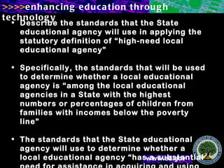 Describe the standards that the State educational agency will use in applying the statutory definition of “high-need local educational agency” Specifically, the standards that will be used to determine whether a local educational agency is “among the local educational agencies in a State with the highest numbers or percentages of children from families with incomes below the poverty line” The standards that the State educational agency will use to determine whether a local educational agency “has a substantial need for assistance in acquiring and using technology.”  (See the definition of “high-need local educational agency” in section 2403(3) of the legislation.) 