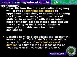 Describe how the State educational agency will provide  technical assistance  to applicants, especially to applicants serving the highest percentages or numbers of children in poverty or with the greatest need for technical assistance; and discuss the capacity of the State educational agency to provide such technical assistance Describe how the State educational agency will ensure that Ed Tech State Grant competitive subgrants that are of  sufficient size and duration  to carry out the purposes of the Ed Tech State Grant legislation effectively. 