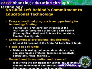 No Child Left Behind’s Commitment to Educational Technology Every educational program is an opportunity for technology funding. Technology is “integrated” throughout the “curriculum” programs of No Child Left Behind (Reading First, Math and Science Partnerships, Teacher Quality, etc.) Commitment to professional development. At least 25 percent of the State Ed Tech Grant funds. Flexible use of funds Distance learning, online services, data driven decision making systems, Internet connectivity, computers, PDAs, training… Commitment to evaluation and research Identifying the conditions for technology to improve student achievement and instruction and measuring the impact technology has in education.  