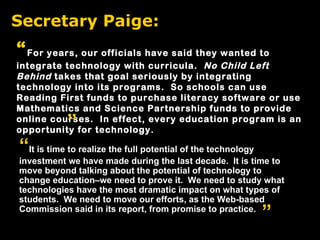Secretary Paige: “ It is time to realize the full potential of the technology investment we have made during the last decade.  It is time to move beyond talking about the potential of technology to change education–we need to prove it.  We need to study what technologies have the most dramatic impact on what types of students.  We need to move our efforts, as the Web-based Commission said in its report, from promise to practice. “ For years, our officials have said they wanted to integrate technology with curricula.  No Child Left Behind  takes that goal seriously by integrating technology into its programs.  So schools can use Reading First funds to purchase literacy software or use Mathematics and Science Partnership funds to provide online courses.  In effect, every education program is an opportunity for technology. ” ” 