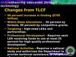 Changes from TLCF 56 percent increase in funding ($700 million) Within-State Allocations  -  50 percent by formula, 50 percent by competitive grants. Targeting  - high-need LEAs and partnerships. Professional Development  - Requires each LEA receiving funds to use at least 25 percent for high-quality professional development. National Activities  - Requires a national study and authorizes the Department to provide technical assistance to recipients of program funds.   