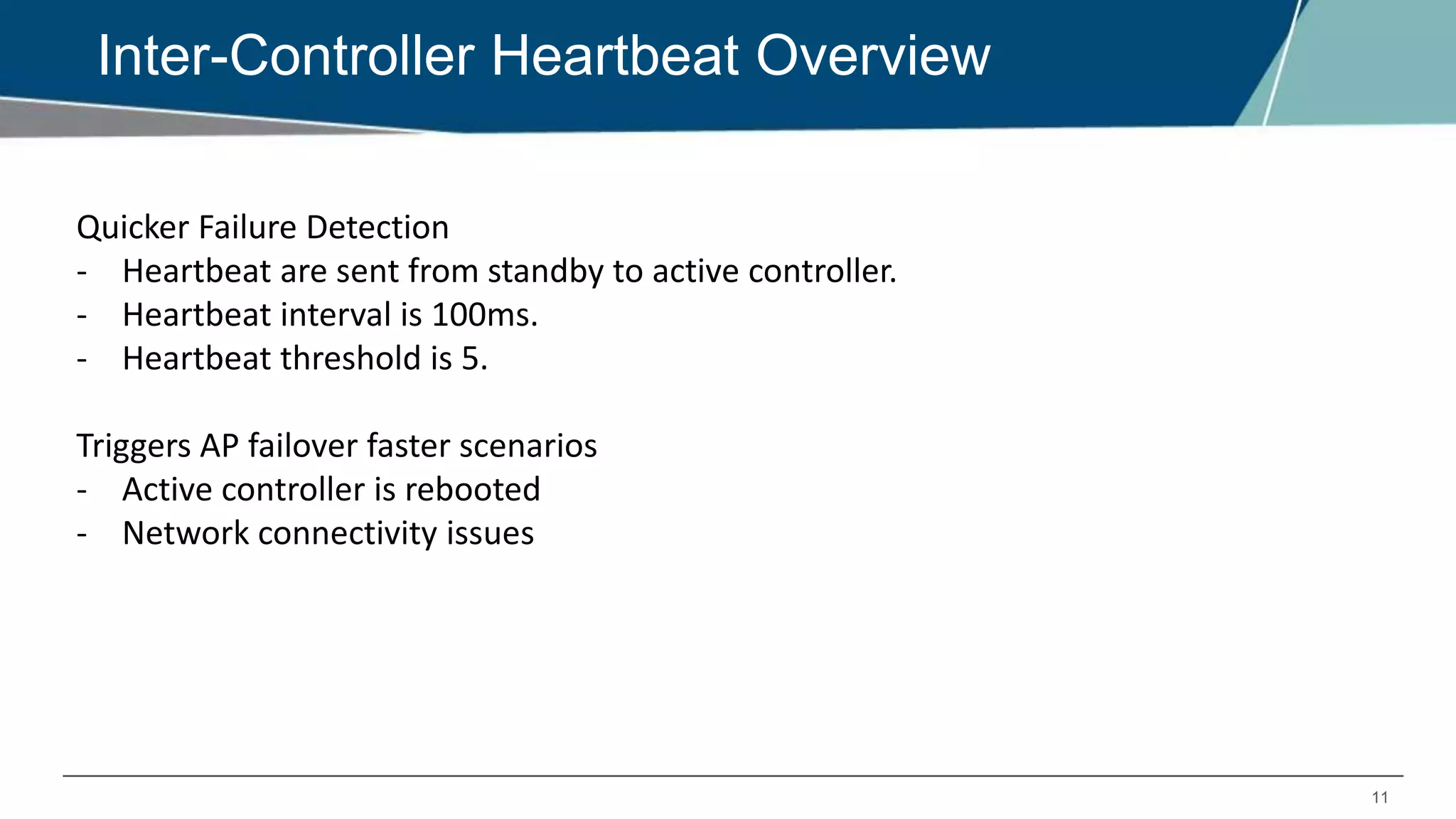 11
Inter-Controller Heartbeat Overview
Quicker Failure Detection
- Heartbeat are sent from standby to active controller.
- Heartbeat interval is 100ms.
- Heartbeat threshold is 5.
Triggers AP failover faster scenarios
- Active controller is rebooted
- Network connectivity issues
 