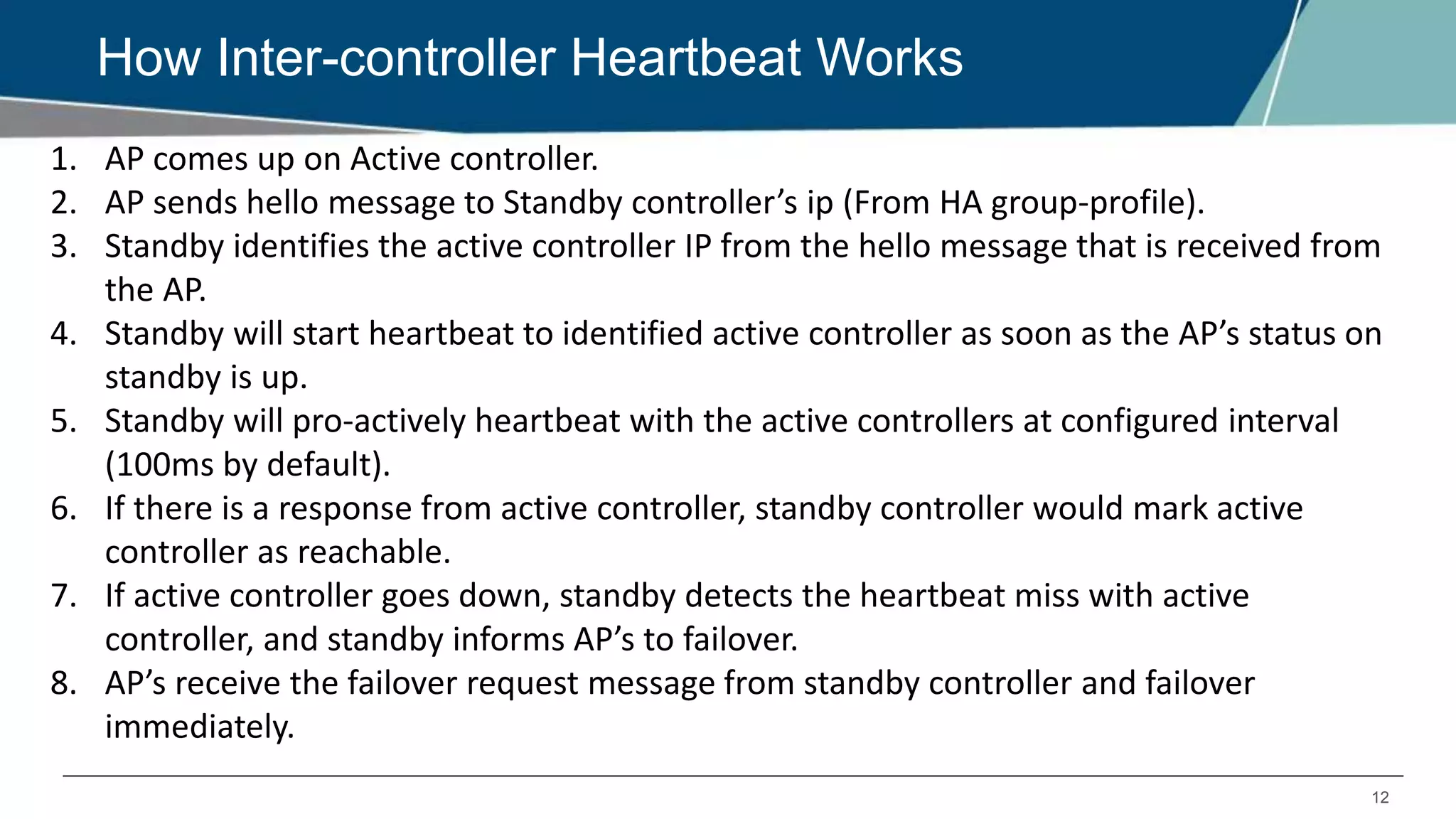 12
How Inter-controller Heartbeat Works
1. AP comes up on Active controller.
2. AP sends hello message to Standby controller’s ip (From HA group-profile).
3. Standby identifies the active controller IP from the hello message that is received from
the AP.
4. Standby will start heartbeat to identified active controller as soon as the AP’s status on
standby is up.
5. Standby will pro-actively heartbeat with the active controllers at configured interval
(100ms by default).
6. If there is a response from active controller, standby controller would mark active
controller as reachable.
7. If active controller goes down, standby detects the heartbeat miss with active
controller, and standby informs AP’s to failover.
8. AP’s receive the failover request message from standby controller and failover
immediately.
 