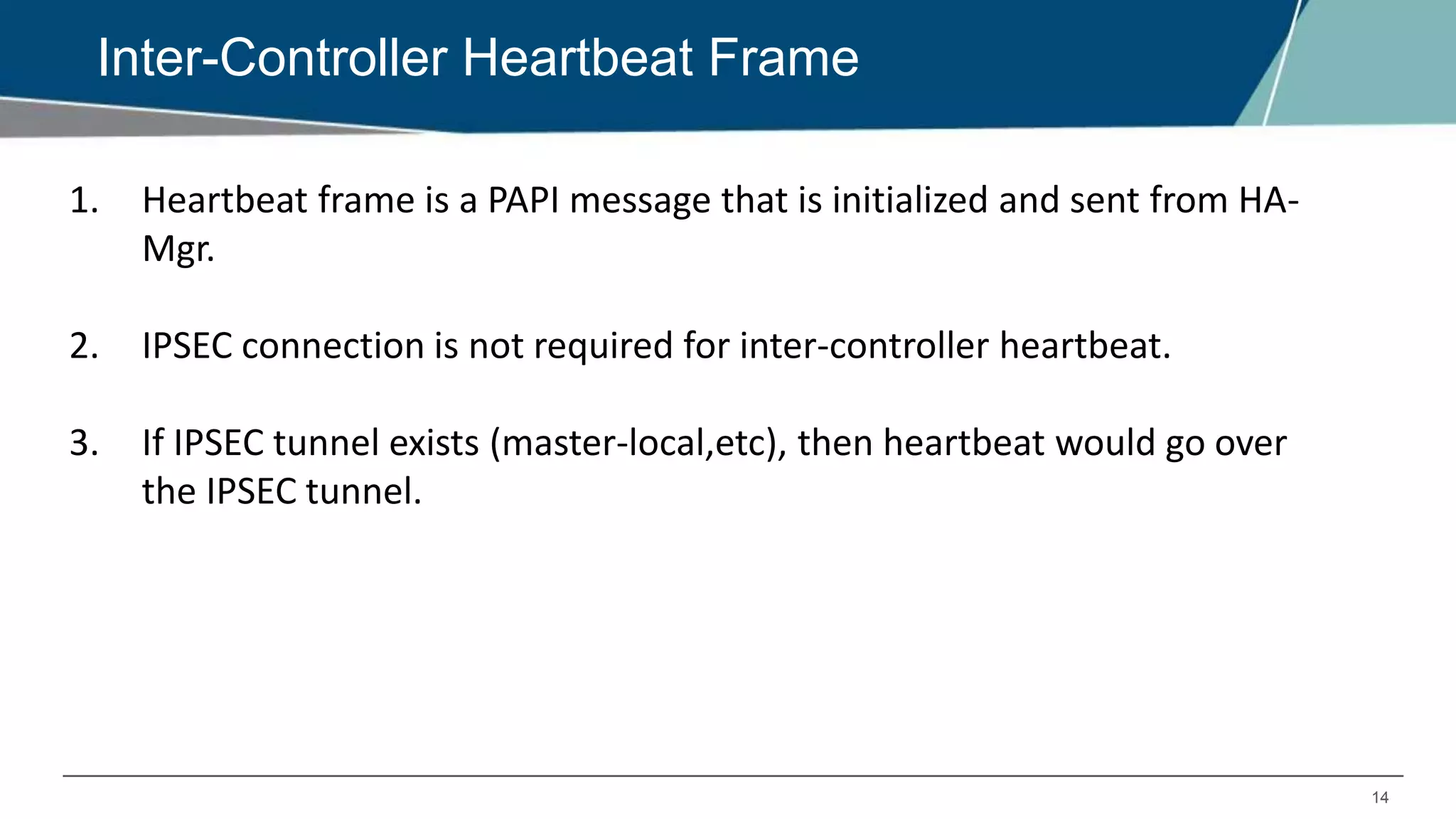 14
Inter-Controller Heartbeat Frame
1. Heartbeat frame is a PAPI message that is initialized and sent from HA-
Mgr.
2. IPSEC connection is not required for inter-controller heartbeat.
3. If IPSEC tunnel exists (master-local,etc), then heartbeat would go over
the IPSEC tunnel.
 