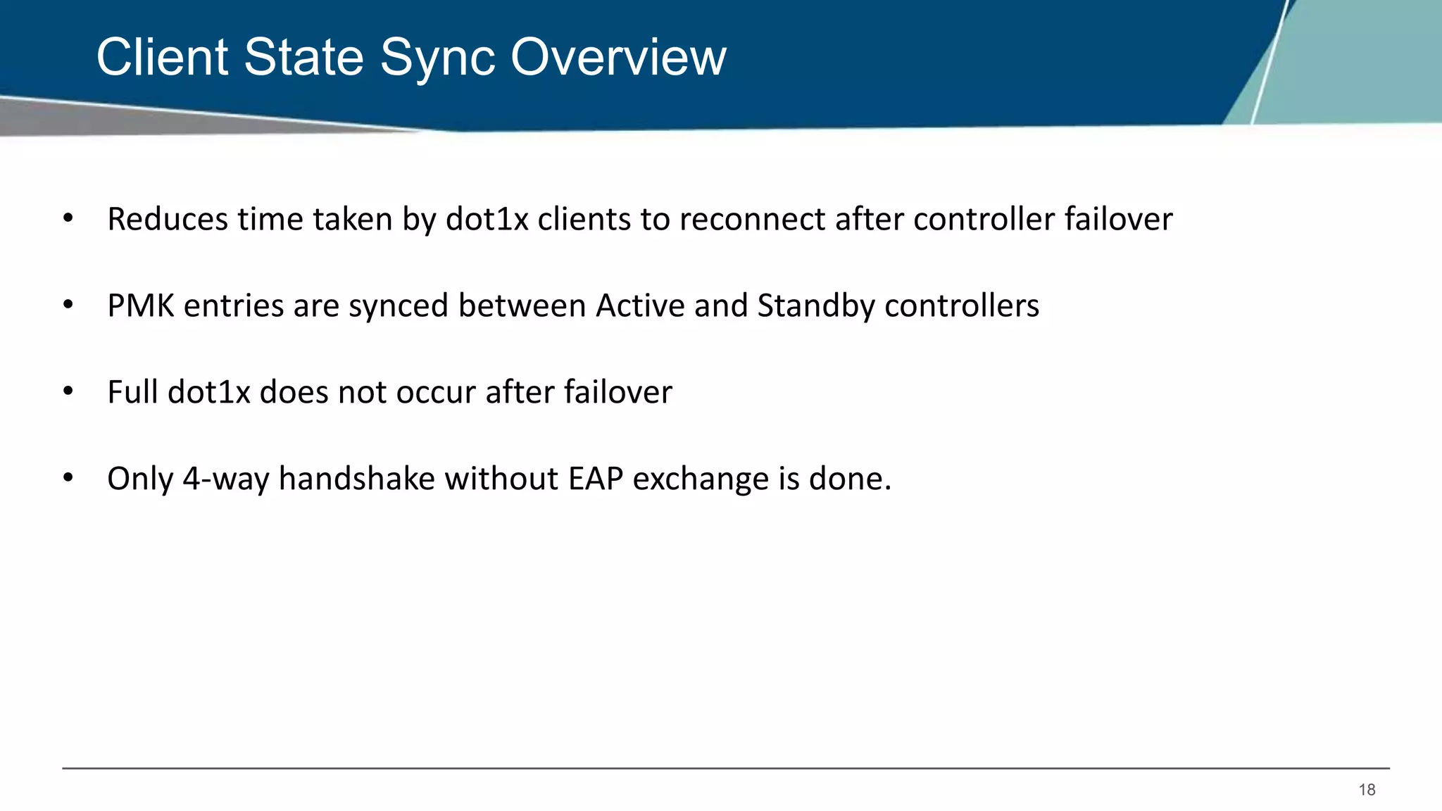 18
Client State Sync Overview
• Reduces time taken by dot1x clients to reconnect after controller failover
• PMK entries are synced between Active and Standby controllers
• Full dot1x does not occur after failover
• Only 4-way handshake without EAP exchange is done.
 
