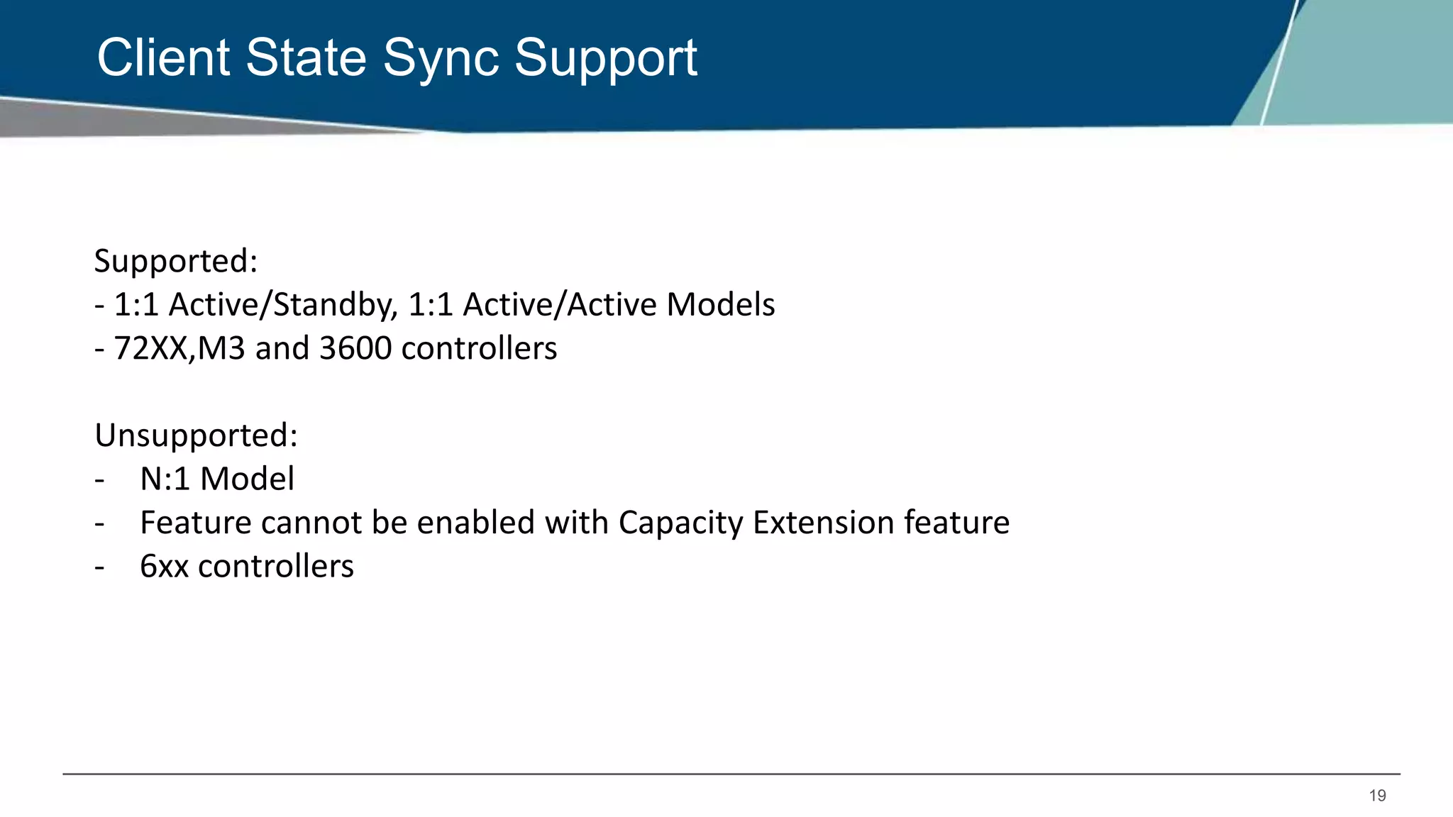 19
Client State Sync Support
Supported:
- 1:1 Active/Standby, 1:1 Active/Active Models
- 72XX,M3 and 3600 controllers
Unsupported:
- N:1 Model
- Feature cannot be enabled with Capacity Extension feature
- 6xx controllers
 