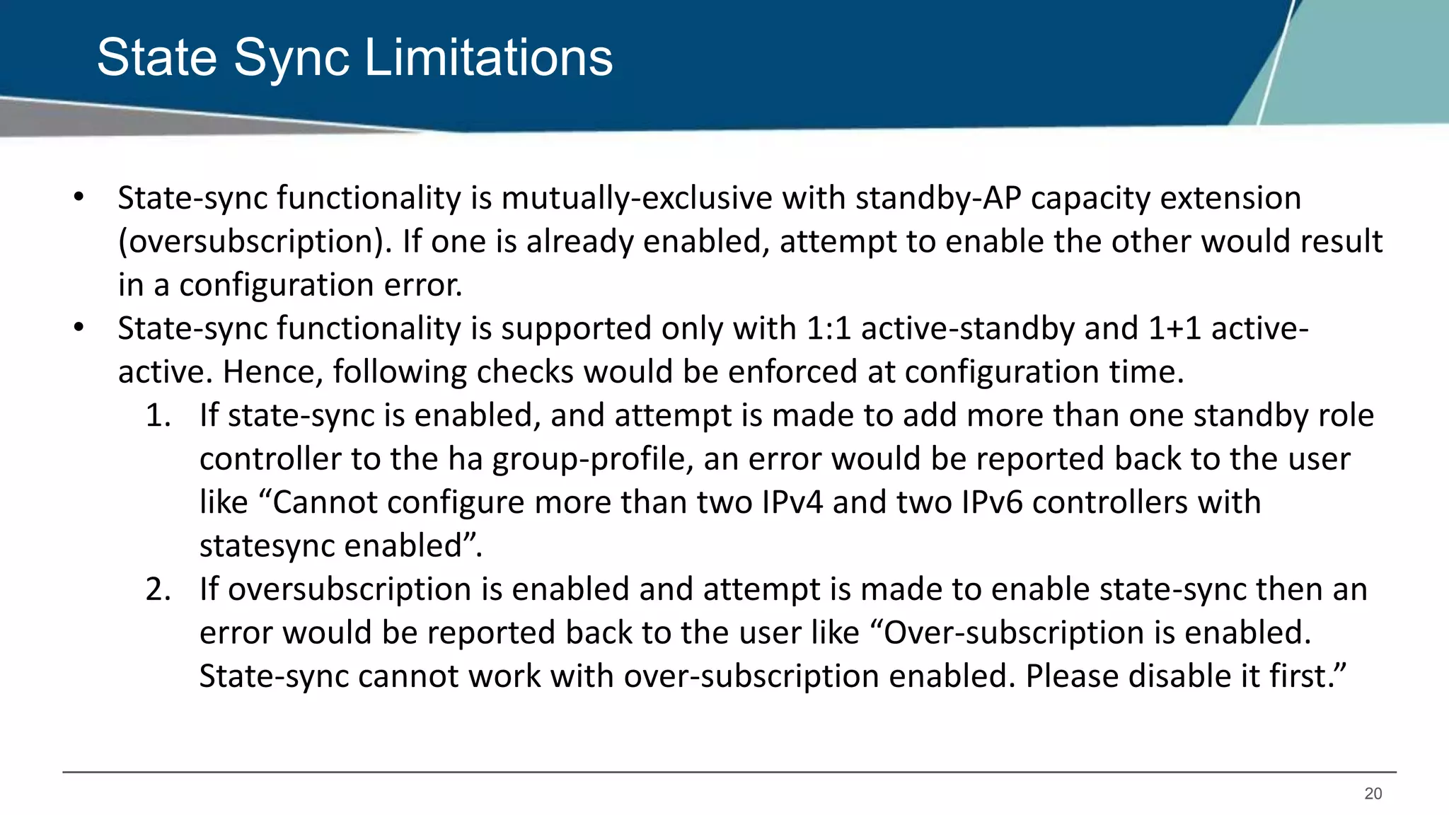 20
State Sync Limitations
• State-sync functionality is mutually-exclusive with standby-AP capacity extension
(oversubscription). If one is already enabled, attempt to enable the other would result
in a configuration error.
• State-sync functionality is supported only with 1:1 active-standby and 1+1 active-
active. Hence, following checks would be enforced at configuration time.
1. If state-sync is enabled, and attempt is made to add more than one standby role
controller to the ha group-profile, an error would be reported back to the user
like “Cannot configure more than two IPv4 and two IPv6 controllers with
statesync enabled”.
2. If oversubscription is enabled and attempt is made to enable state-sync then an
error would be reported back to the user like “Over-subscription is enabled.
State-sync cannot work with over-subscription enabled. Please disable it first.”
 