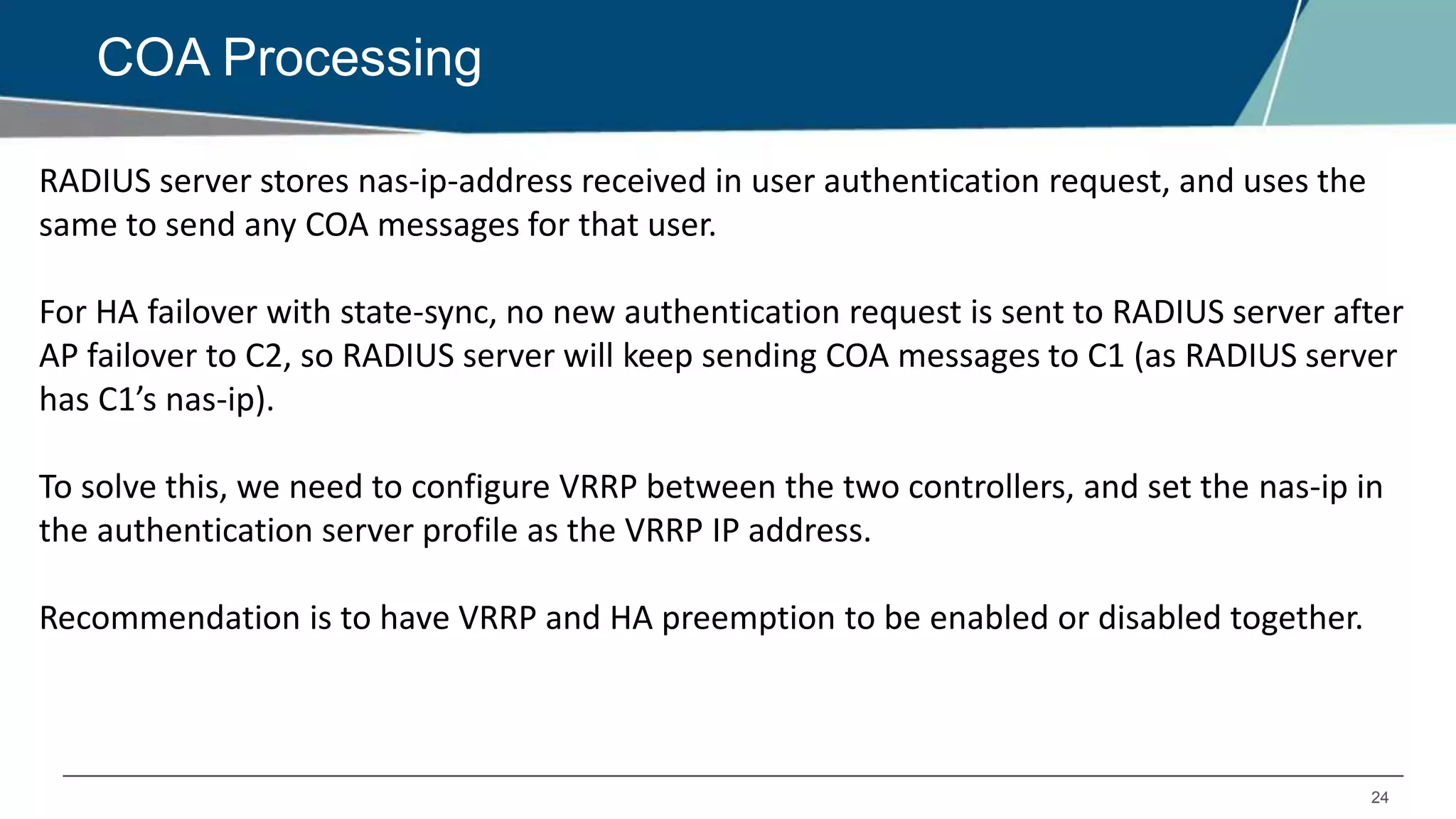 24
COA Processing
RADIUS server stores nas-ip-address received in user authentication request, and uses the
same to send any COA messages for that user.
For HA failover with state-sync, no new authentication request is sent to RADIUS server after
AP failover to C2, so RADIUS server will keep sending COA messages to C1 (as RADIUS server
has C1’s nas-ip).
To solve this, we need to configure VRRP between the two controllers, and set the nas-ip in
the authentication server profile as the VRRP IP address.
Recommendation is to have VRRP and HA preemption to be enabled or disabled together.
 