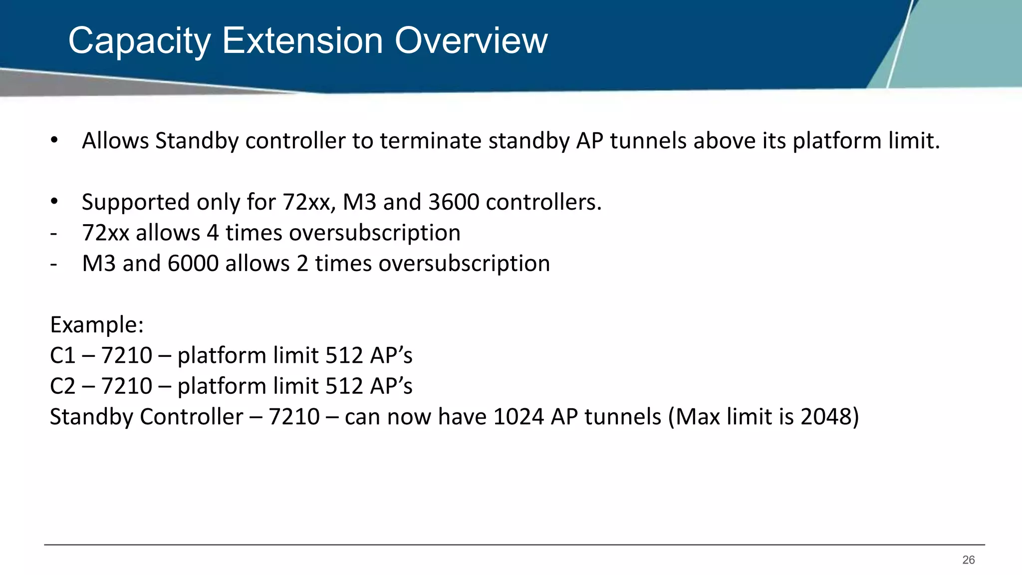 26
Capacity Extension Overview
• Allows Standby controller to terminate standby AP tunnels above its platform limit.
• Supported only for 72xx, M3 and 3600 controllers.
- 72xx allows 4 times oversubscription
- M3 and 6000 allows 2 times oversubscription
Example:
C1 – 7210 – platform limit 512 AP’s
C2 – 7210 – platform limit 512 AP’s
Standby Controller – 7210 – can now have 1024 AP tunnels (Max limit is 2048)
 