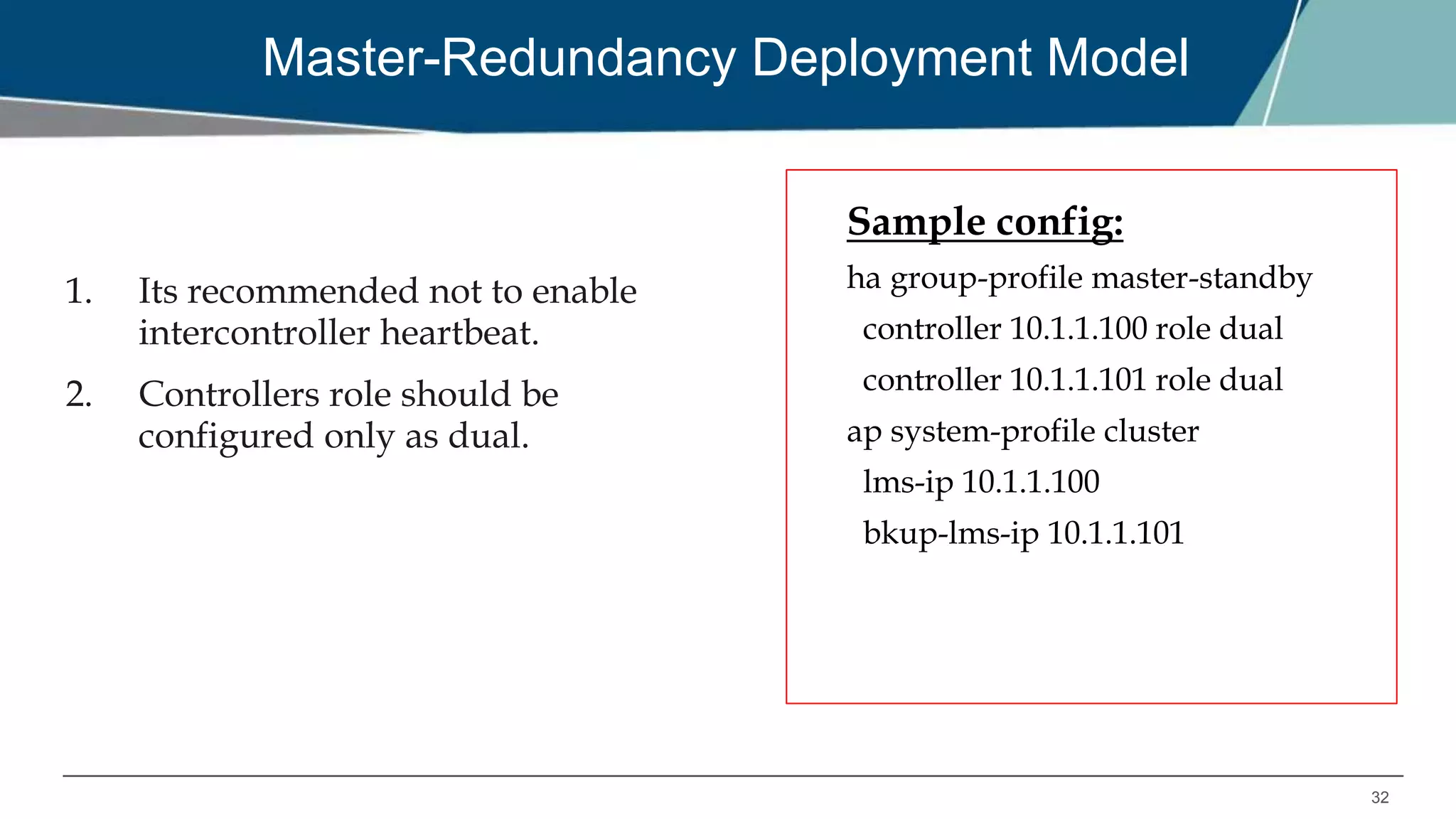 32
Master-Redundancy Deployment Model
1. Its recommended not to enable
intercontroller heartbeat.
2. Controllers role should be
configured only as dual.
Sample config:
ha group-profile master-standby
controller 10.1.1.100 role dual
controller 10.1.1.101 role dual
ap system-profile cluster
lms-ip 10.1.1.100
bkup-lms-ip 10.1.1.101
 