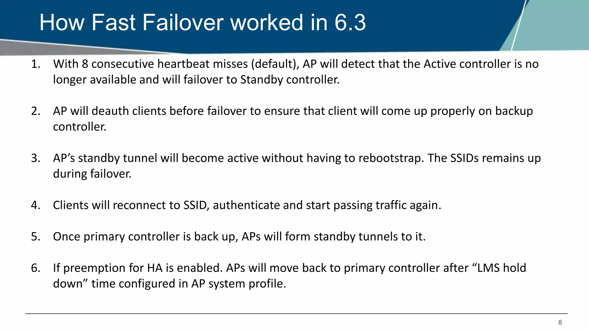 8
How Fast Failover worked in 6.3
1. With 8 consecutive heartbeat misses (default), AP will detect that the Active controller is no
longer available and will failover to Standby controller.
2. AP will deauth clients before failover to ensure that client will come up properly on backup
controller.
3. AP’s standby tunnel will become active without having to rebootstrap. The SSIDs remains up
during failover.
4. Clients will reconnect to SSID, authenticate and start passing traffic again.
5. Once primary controller is back up, APs will form standby tunnels to it.
6. If preemption for HA is enabled. APs will move back to primary controller after “LMS hold
down” time configured in AP system profile.
 