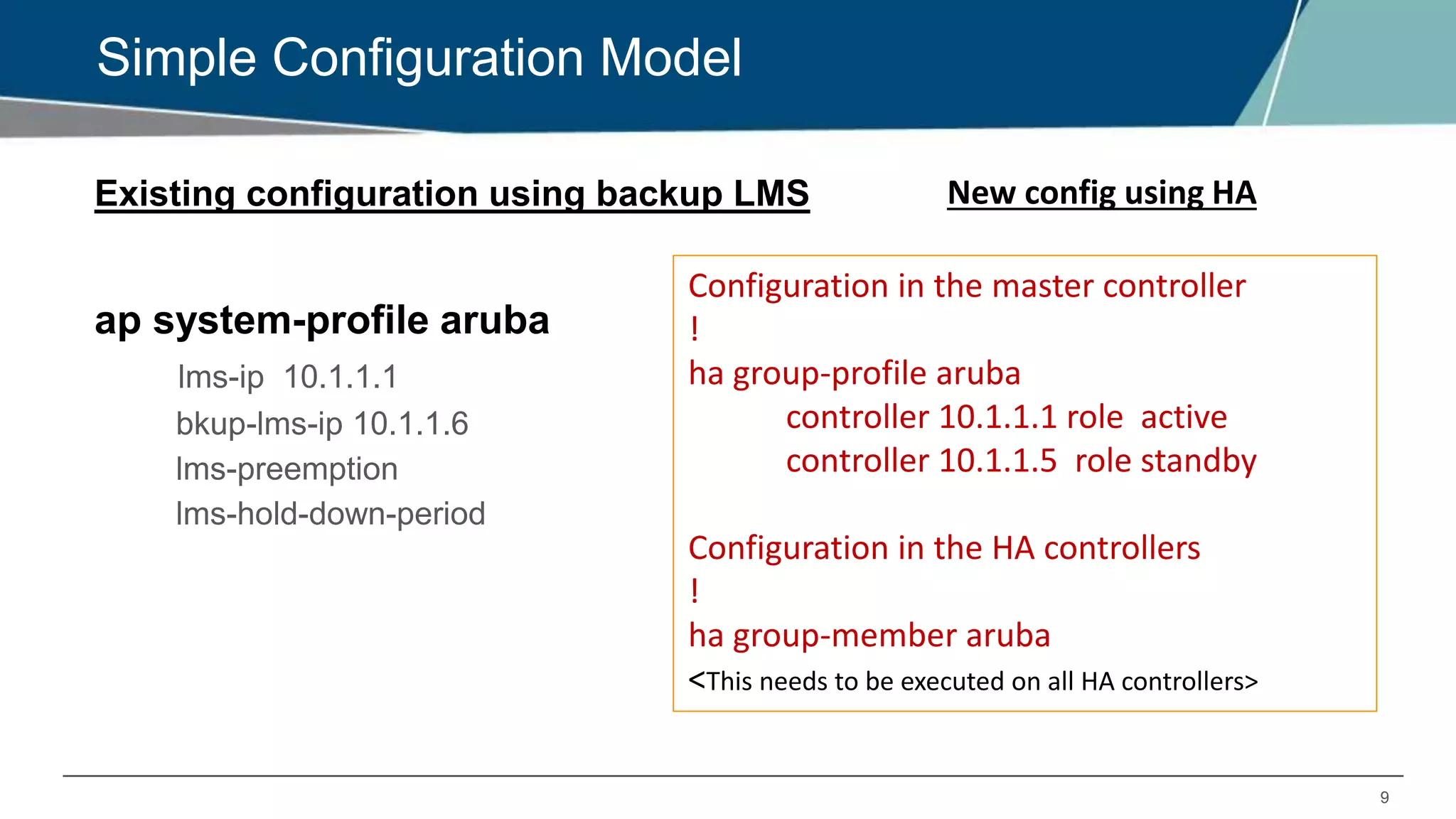 9
Simple Configuration Model
Existing configuration using backup LMS
ap system-profile aruba
lms-ip 10.1.1.1
bkup-lms-ip 10.1.1.6
lms-preemption
lms-hold-down-period
New config using HA
Configuration in the master controller
!
ha group-profile aruba
controller 10.1.1.1 role active
controller 10.1.1.5 role standby
Configuration in the HA controllers
!
ha group-member aruba
<This needs to be executed on all HA controllers>
 
