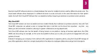 Essential cloud ERP software systems is a shared database that serve for multiple functions used by different business units. This
cloud based software allows employees in a different divisions to access and work on the same information for their specific
needs. And with Tech Cloud ERP Software this is accomplished without requiring an extensive on-premises server presence.
Why Cloud ERP?
Tech Cloud ERP solution are more accessible and more mobile friendly than traditional on-premises solutions. Now with Tech
Cloud ERP, companies can upload, access or manage their data in real-time via the cloud, from anywhere - any time - any
device just with an Internet connection, allowing for greater collaboration among departments.
Tech Cloud ERP software also has the benefit of being hosted on one platform. Having all business applications, like CRM,
HRMS and Accounting, for example, on the same cloud platform allows you to unify your systems of engagement with your
systems of record.
Instead of managing your company’s front and back office applications in separate systems, using Tech Cloud ERP manage all
your office applications, data from a single cloud platform that allows to employee collaboration and get real-time reports.
3
 