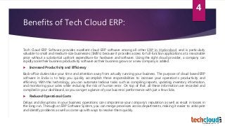 Benefits of Tech Cloud ERP:
Tech Cloud ERP Software provides excellent cloud ERP software among all other ERP in Hyderabad, and is particularly
valuable to small and medium-size businesses (SMB’s) because it provides access to full-function applications at a reasonable
price without a substantial upfront expenditure for hardware and software. Using the right cloud provider, a company can
rapidly scale their business productivity software as their business grows or a new company is added.
 Increased Productivity and Efficiency
Back-office duties take your time and attention away from actually running your business. The purpose of cloud based ERP
software in India is to help you quickly accomplish these responsibilities to increase your operation’s productivity and
efficiency. With this technology, you can automate tedious tasks such as compiling reports, updating inventory information,
and monitoring your sales while reducing the risk of human error. On top of that, all these information are recorded and
compiled in your dashboard, so you can get a glance of your business’ performance with just a few clicks.
 Reduced Operational Costs
Delays and disruptions in your business operations can compromise your company’s reputation as well as result in losses in
the long-run. Through an ERP Software System, you can merge processes across departments, making it easier to anticipate
and identify problems as well as come up with ways to resolve them quickly.
4
 