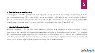  Faster and More Accurate Reporting
Data integrity is an essential part of any business operation. To help you ensure the accuracy and consistency of all the
you store in your database, ERP in Hyderabad are geared with business intelligence tools and machine learning capabilities.
allow you to use advanced filters and real-time analytics to sift data for inconsistencies, analyze information, and generate
on performance, so you can make the necessary adjustments to your operations efficiently and effectively.
 Integrated Information Repository
Accessible on-premise or via the cloud, these platforms often serve as an integrated information repository for many
stores data coming from different devices and organizes them according to the requirements of the users. From inventory
and sales reports to employee information and customer files, all the documents that you need for your operations can be
within this system and can be accessed whenever you wish. This saves you and your employee’s time whenever you need to pull
files for specific purposes, especially when you are coordinating with different departments.
5
 