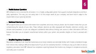 Flexible Business Operations
ERP software is not a one-size-fits-all solution. It is a highly configurable system that supports multiple integrations and third-
party applications. This way, you can easily tailor it to the unique needs of your company and even have it adapt to the
requirements of your growing business.
 Reinforced Data Security
ERP programs allow you to access information from anywhere and at any time you desire, but this doesn’t mean that you are
compromising the security of your data. These software solutions are often equipped with firewalls, restriction controls, and
ransom ware prevention, so you can safeguard confidential data without limiting user access to other information. ERP also
features that allow you to pinpoint unauthorized activity within your system and provides insights on how to proceed with
issues.
 Simplified Regulatory Compliance
Regulatory compliance is an issue that businesses across many industries are extremely familiar with. Industry standards change
from time to time, making it difficult to keep track of if you do not constantly monitor it. To help you stay up-to-date on various
regulatory processes, most ERP software has compliance reporting features that monitor any changes in compliance protocols
and notify users in real time.
6
 