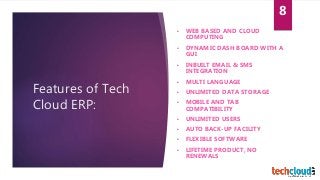 Features of Tech
Cloud ERP:
• WEB BASED AND CLOUD
COMPUTING
• DYNAMIC DASH BOARD WITH A
GUI
• INBUILT EMAIL & SMS
INTEGRATION
• MULTI LANGUAGE
• UNLIMITED DATA STORAGE
• MOBILE AND TAB
COMPATIBILITY
• UNLIMITED USERS
• AUTO BACK-UP FACILITY
• FLEXIBLE SOFTWARE
• LIFETIME PRODUCT, NO
RENEWALS
8
 