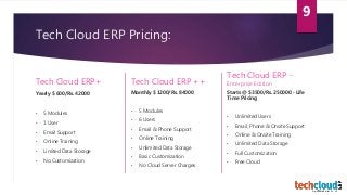 Tech Cloud ERP Pricing:
Tech Cloud ERP+
Yearly $ 600/Rs. 42000
• 5 Modules
• 1 User
• Email Support
• Online Training
• Limited Data Storage
• No Customization
Tech Cloud ERP ++
Monthly $ 1200/Rs. 84000
• 5 Modules
• 6 Users
• Email & Phone Support
• Online Training
• Unlimited Data Storage
• Basic Customization
• No Cloud Server Charges
Tech Cloud ERP -
Enterprise Edition
Starts @ $3500/Rs. 250000 - Life
Time Pricing
• Unlimited Users
• Email, Phone & Onsite Support
• Online & Onsite Training
• Unlimited Data Storage
• Full Customization
• Free Cloud
9
 