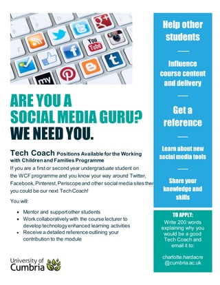 ARE YOU A
SOCIALMEDIA GURU?
WE NEEDYOU.
Tech Coach Positions Available for the Working
with Childrenand Families Programme
If you are a first or second year undergraduate student on
the WCF programme and you know your way around Twitter,
Facebook,Pinterest,Periscope and other social media sites then
you could be our next TechCoach!
You will:
 Mentor and supportother students
 Work collaboratively with the course lecturer to
develop technologyenhanced learning activities
 Receive a detailed reference outlining your
contribution to the module
Help other
students
Influence
course content
and delivery
Get a
reference
Learn about new
social media tools
Share your
knowledge and
skills
TO APPLY:
Write 200 words
explaining why you
would be a good
Tech Coach and
email it to:
charlotte.hardacre
@cumbria.ac.uk
 