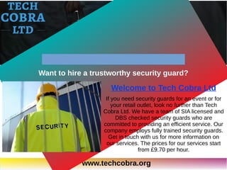 www.techcobra.org
Welcome to Tech Cobra Ltd
If you need security guards for an event or for
your retail outlet, look no further than Tech
Cobra Ltd. We have a team of SIA licensed and
DBS checked security guards who are
committed to providing an efficient service. Our
company employs fully trained security guards.
Get in touch with us for more information on
our services. The prices for our services start
from £9.70 per hour.
Want to hire a trustworthy security guard?
 