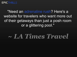 THRILLSEPIC"Need an adrenaline rush? Here's a website for travelers who want more out of their getaways than just a posh room or a glittering pool."~ LA Times Travel