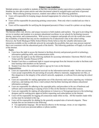 Printer Usage Guidelines 
Multiple printers are available to students so that they can produce quality typewritten or graphics documents. 
Students are also able to print articles and other documents related to assigned topics and areas of personal 
interest.  When utilizing printing resources, students must adhere to the following guidelines.
·  Users will responsible for keeping images deemed inappropriate for school use from being printed on any 
printer.
·  Users will be responsible for practicing printing conservation.  Print only what is needed and use what is 
printed.
·  Users will be responsible for notifying the designated person(s) if there is need for a printer set­up change. 
Internet Acceptable Use 
The Internet offers vast, diverse, and unique resources to both students and teachers.  Our goal in providing this 
service to teachers and students is to promote educational excellence in our schools by facilitating resource 
sharing, innovation, and communication.  With access to computers and people all over the world also comes 
the availability of material that may not be considered to be of educational value in the school setting. 
However, the North Muskegon Public School District firmly believes that the valuable information and 
interaction available on this worldwide network far outweighs the possibility that users may procure material 
that is not consistent with the educational goals of the district.  The following guidelines will apply to all users 
of the Internet. 
Rights
·  Users have the right to access the Internet to facilitate diversity and personal growth in technology, 
information gathering skills, and communication skills.
·  Users have the right to use the following methods for accessing information: Electronic Mail (E­mail), 
Telnet and File Transfer Protocol (FTP).
·  Student Users have a conditional right to request newsgroups from the Internet in order to facilitate real­ 
time learning with members on the network.
·  Student Users have the conditional right to sign up for Lists on the Internet. 
Responsibilities
·  Users are responsible for all material received via the information network under  his/her user account. 
Users accept responsibility for preventing all sexually offensive materials, inappropriate text files, or 
files dangerous to the integrity of the school's network, equipment, or software from entering the school 
network.
·  Users are responsible for making appropriate use of the electronic mail system, reporting any violations 
of privacy, and making only those e­mail contacts that facilitate learning and enhance educational 
information exchange.
·  Users are responsible for adhering to the copyright policy and procedure in the use of hardware and 
software and in transmitting or copying of text or files on the Internet or from other sources.
·  Users are responsible for making all subscriptions to Listserves or Newsgroups known to the technology 
designee and for seeking prior approval before requesting such subscriptions on the Internet.
·  Users will be responsible for logging all connections made while on­line.  All file­transfers made while 
on­line must be included in this log.
·  Users will be responsible for abiding by the generally accepted rules of network etiquette.  These 
include (but are not limited to) the following: 
Ø  Use appropriate language.  Do not become abusive in the message, swear, or use vulgarities. 
Ø  Do not reveal your personal address or phone number.

 