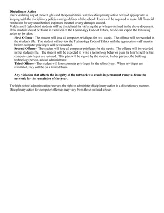 Disciplinary Action 
Users violating any of these Rights and Responsibilities will face disciplinary action deemed appropriate in 
keeping with the disciplinary policies and guidelines of the school.  Users will be required to make full financial 
restitution for any unauthorized expenses incurred or any damages caused. 
Middle and High school students will be disciplined for violating the privileges outlined in the above document. 
If the student should be found in violation of the Technology Code of Ethics, he/she can expect the following 
action to be taken. 
First Offense ­ The student will lose all computer privileges for two weeks.  The offense will be recorded in 
the student's file.  The student will review the Technology Code of Ethics with the appropriate staff member 
before computer privileges will be reinstated. 
Second Offense ­ The student will lose all computer privileges for six weeks.  The offense will be recorded 
in the student's file.  The student will be expected to write a technology behavior plan for him/herself before 
computer privileges are restored.  This plan will be signed by the student, his/her parents, the building 
technology person, and an administrator. 
Third Offense ­ The student will lose computer privileges for the school year.  When privileges are 
reinstated, they will be on a limited basis. 
Any violation that affects the integrity of the network will result in permanent removal from the 
network for the remainder of the year. 
The high school administration reserves the right to administer disciplinary action in a discretionary manner. 
Disciplinary action for computer offenses may vary from those outlined above.

 