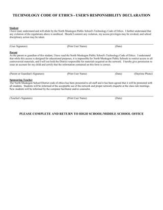 TECHNOLOGY CODE OF ETHICS ­ USER'S RESPONSIBILITY DECLARATION 

Student 
I have read, understand and will abide by the North Muskegon Public School's Technology Code of Ethics.  I further understand that 
any violation of the regulations above is unethical.  Should I commit any violation, my access privileges may be revoked, and school 
disciplinary action may be taken. 
(User Signature) 

(Print User Name) 

(Date) 

Parent 
As the parent or guardian of this student, I have read the North Muskegon Public School's Technology Code of Ethics.  I understand 
that while this access is designed for educational purposes, it is impossible for North Muskegon Public Schools to restrict access to all 
controversial materials, and I will not hold the District responsible for materials acquired on the network.  I hereby give permission to 
issue an account for my child and certify that the information contained on this form is correct. 
(Parent or Guardian's Signature) 

(Print User Name) 

(Date) 

(Daytime Phone) 

Sponsoring Teacher 
The North Muskegon School District code of ethics has been presented to all staff and it has been agreed that it will be promoted with 
all students.  Students will be informed of the acceptable use of the network and proper network etiquette at the class rule meetings. 
New students will be informed by the computer facilitator and/or counselor. 

(Teacher's Signature) 

(Print User Name) 

(Date) 

PLEASE COMPLETE AND RETURN TO HIGH SCHOOL/MIDDLE SCHOOL OFFICE

 