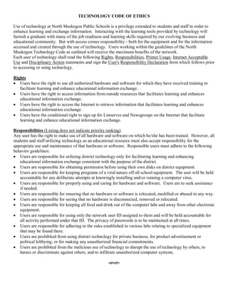 TECHNOLOGY CODE OF ETHICS 
Use of technology at North Muskegon Public Schools is a privilege extended to students and staff in order to 
enhance learning and exchange information.  Interacting with the learning tools provided by technology will 
furnish a graduate with many of the job readiness and learning skills required by our evolving business and 
educational community.  But with access comes responsibility ­ both for the equipment and for the information 
accessed and created through the use of technology.  Users working within the guidelines of the North 
Muskegon Technology Code as outlined will receive the maximum benefits of the network. 
Each user of technology shall read the following Rights, Responsibilities, Printer Usage, Internet Acceptable 
Use and Disciplinary Action statements and sign the User's Responsibility Declaration form which follows prior 
to accessing or using technology. 
Rights
·  Users have the right to use all authorized hardware and software for which they have received training to 
facilitate learning and enhance educational information exchange.
·  Users have the right to access information from outside resources that facilitates learning and enhances 
educational information exchange.
·  Users have the right to access the Internet to retrieve information that facilitates learning and enhances 
educational information exchange.
·  Users have the conditional right to sign up for Listserves and Newsgroups on the Internet that facilitate 
learning and enhance educational information exchange. 
Responsibilities (Listing does not indicate priority ranking) 
Any user has the right to make use of all hardware and software on which he/she has been trained.  However, all 
students and staff utilizing technology as an educational resource must also accept responsibility for the 
appropriate use and maintenance of that hardware or software.  Responsible users must adhere to the following 
behavior guidelines:
·  Users are responsible for utilizing district technology only for facilitating learning and enhancing 
educational information exchange consistent with the purpose of the district.
·  Users are responsible for obtaining permission before using their own disks on district equipment.
·  Users are responsible for keeping programs of a viral nature off all school equipment.  The user will be held 
accountable for any deliberate attempts at knowingly installing and/or running a computer virus.
·  Users are responsible for properly using and caring for hardware and software.  Users are to seek assistance 
if needed.
·  Users are responsible for ensuring that no hardware or software is relocated, modified or abused in any way.
·  Users are responsible for seeing that no hardware is disconnected, removed or relocated.
·  Users are responsible for keeping all food and drink out of the computer labs and away from other electronic 
equipment.
·  Users are responsible for using only the network user ID assigned to them and will be held accountable for 
all activity performed under that ID.  The privacy of passwords is to be maintained at all times.
·  Users are responsible for adhering to the rules established in various labs relating to specialized equipment 
that may be found there.
·  Users are prohibited from using district technology for private business, for product advertisement or 
political lobbying, or for making any unauthorized financial commitments.
·  Users are prohibited from the malicious use of technology to disrupt the use of technology by others, to 
harass or discriminate against others, and to infiltrate unauthorized computer systems. 
­over­

 