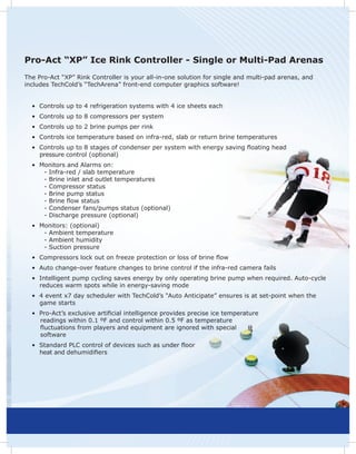 Pro-Act “XP” Ice Rink Controller - Single or Multi-Pad Arenas
The Pro-Act “XP” Rink Controller is your all-in-one solution for single and multi-pad arenas, and
includes TechCold’s “TechArena” front-end computer graphics software!


  • Controls up to 4 refrigeration systems with 4 ice sheets each
  • Controls up to 8 compressors per system
  • Controls up to 2 brine pumps per rink
  • Controls ice temperature based on infra-red, slab or return brine temperatures
  • Controls up to 8 stages of condenser per system with energy saving ﬂoating head
    pressure control (optional)
  • Monitors and Alarms on:
     - Infra-red / slab temperature
     - Brine inlet and outlet temperatures
     - Compressor status
     - Brine pump status
     - Brine ﬂow status
     - Condenser fans/pumps status (optional)
     - Discharge pressure (optional)
  • Monitors: (optional)
     - Ambient temperature
     - Ambient humidity
     - Suction pressure
  • Compressors lock out on freeze protection or loss of brine ﬂow
  • Auto change-over feature changes to brine control if the infra-red camera fails
  • Intelligent pump cycling saves energy by only operating brine pump when required. Auto-cycle
    reduces warm spots while in energy-saving mode
  • 4 event x7 day scheduler with TechCold’s “Auto Anticipate” ensures is at set-point when the
    game starts
  • Pro-Act’s exclusive artificial intelligence provides precise ice temperature
    readings within 0.1 ºF and control within 0.5 ºF as temperature
    ﬂuctuations from players and equipment are ignored with special
    software
  • Standard PLC control of devices such as under ﬂoor
    heat and dehumidifiers
 
