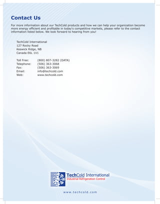 Contact Us
For more information about our TechCold products and how we can help your organization become
more energy efficient and profitable in today‘s competitive markets, please refer to the contact
information listed below. We look forward to hearing from you!


   TechCold International
   127 Rocky Road
   Keswick Ridge, NB
   Canada E6L 1V1

   Toll Free:     (800) 807-3282 (DATA)
   Telephone:     (506) 363-3068
   Fax:           (506) 363-3069
   Email:         info@techcold.com
   Web:           www.techcold.com




                                     www.techcold.com
 