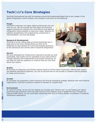 TechCold’s Core Strategies
TechCold International has built its business around the fundamental belief that to be a leader in the
global refrigeration control industry, the company must focus on the following:


People
TechCold‘s employees are highly skilled professionals who will
work for you. We can provide the information and technical
support necessary to maintain the most efficient and effective
refrigeration control solution to meet your needs. Whether it‘s
software development, PLC programming, engineering or
instrumentation…we have the people.


Research & Development
TechCold is on the cutting edge of control technology due in
large part to the never-ending efforts put forth by its
employees to keep abreast of current technologies pertaining
to the mechanical and controls side of industrial refrigeration.


Service
We have developed the infrastructure required to provide you with
sustainable, high quality service regardless of your plant location.
Through alliances with implementers and remote monitoring, we
can help you with any questions or concerns that you may have
about your system.


Quality
By focusing on designing user-friendly systems based on off-the-shelf components, offering tech support
and detailed operational guidelines, you can be assured that we will provide a complete controls package...
for today and tomorrow.


Growth
By providing non-proprietary control solutions and through developing strategic alliances with multi-national
organizations, TechCold is poised to expand its markets on a global scale.


Environment
By reducing energy, we are not only helping you increase your “bottom line”, we are helping you reduce
greenhouse gas emissions which has been proven to be a leading cause of global warming. Through our
extensive R&D efforts, we are continually researching new ways to reduce energy consumption in industrial
refrigeration applications.
 