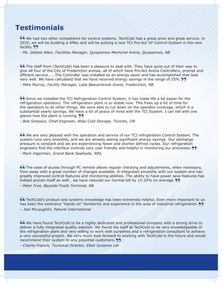 Testimonials
     We had two other competitors for control systems. TechCold had a great price and great service. In
 2010, we will be building a 4Plex and will be putting a new TCI Pro-Act XP Control System in the new
 facility.
 - Ms. Debbie Allen, Facilities Manager, Quispamsis Memorial Arena, Quispamsis, NB


     The staff from (TechCold) has been a pleasure to deal with. They have gone out of their way to
 give all four of the City of Fredericton arenas, all of which have Pro-Act Arena Controllers, prompt and
 efficient service…….The Controller was installed as an energy saver and has accomplished that task
 very well. We have calculated that we have received energy savings in the range of 25%.
 - Mike Murray, Facility Manager, Lady Beaverbrook Arena, Fredericton, NB


     Since we installed the TCI Refrigeration Control System, it has made life a lot easier for the
 refrigeration operators. The refrigeration plant is so stable now. This frees up a lot of time for
 the operators to do other things. We were able to cut down on the operator coverage, which is a
 substantial yearly savings. We have a lot of peace of mind with the TCI System. I can tell with one
 glance how the plant is running.
 - Bob Simpson, Chief Engineer, Atlas Cold Storage, Toronto, ON


    We are very pleased with the operation and service of our TCI refrigeration Control System. The
 system runs very smoothly, and we are already seeing significant energy savings. Our discharge
 pressure is constant and we are experiencing fewer and shorter defrost cycles. Our refrigeration
 engineers find the interface controls very user friendly and helpful in monitoring our processes.
 - Mark Ingerman, Grand Bank Seafoods, Nfld.


    The ease of access through PC remote allows regular checking and adjustments, when necessary,
 from away with a great number of changes available. It integrated smoothly with our system and has
 greatly improved control features and monitoring abilities. The ability to have power save features has
 indeed proven itself as well… we have reduced our normal bill by 15-20% on average.
 - Peter Frye, Bayside Foods Terminal, NB


    TechCold‘s product and systems knowledge has been extremely helpful. Even more important to us
 has been the extensive “hands on” familiarity and experience in the area of industrial refrigeration.
 – Joel McLaughlin, Paturel International


     We have found TechCold to be a highly dedicated and professional company with a strong drive to
 deliver a fully integrated quality solution. We found the staff at TechCold to be very knowledgeable of
 the refrigeration plant and very willing to work with ourselves and a refrigeration consultant to achieve
 a very successful project. We very much look forward to working with TechCold in the future and would
 recommend their system to any potential customers.
 - Charlie Francis, Technical Director, Eltek Systems Ltd
 