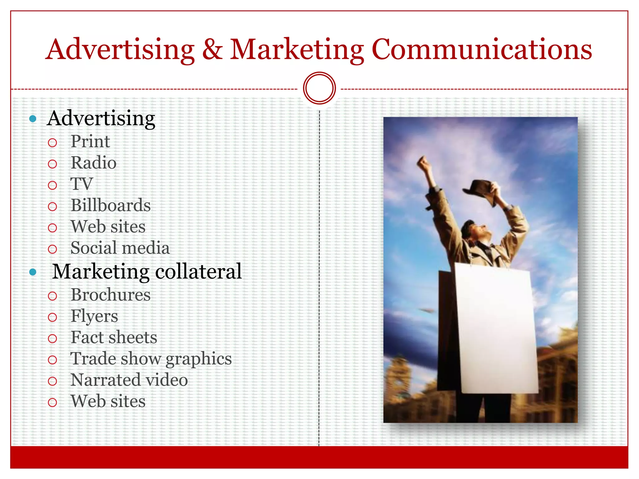 Advertising & Marketing Communications
 Advertising
 Print
 Radio
 TV
 Billboards
 Web sites
 Social media
 Marketing collateral
 Brochures
 Flyers
 Fact sheets
 Trade show graphics
 Narrated video
 Web sites
 