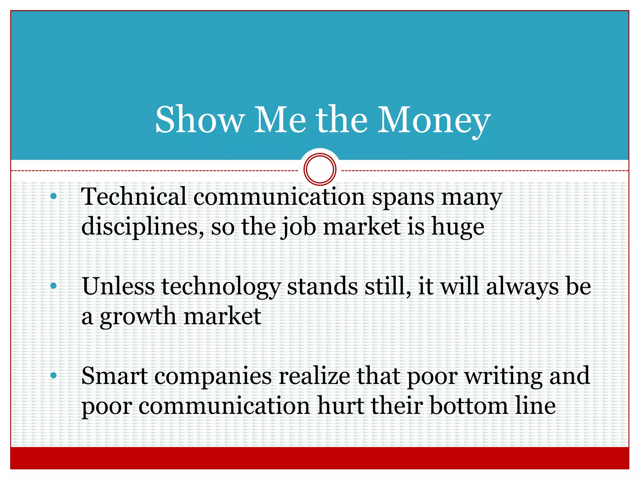 Show Me the Money
• Technical communication spans many
disciplines, so the job market is huge
• Unless technology stands still, it will always be
a growth market
• Smart companies realize that poor writing and
poor communication hurt their bottom line
 