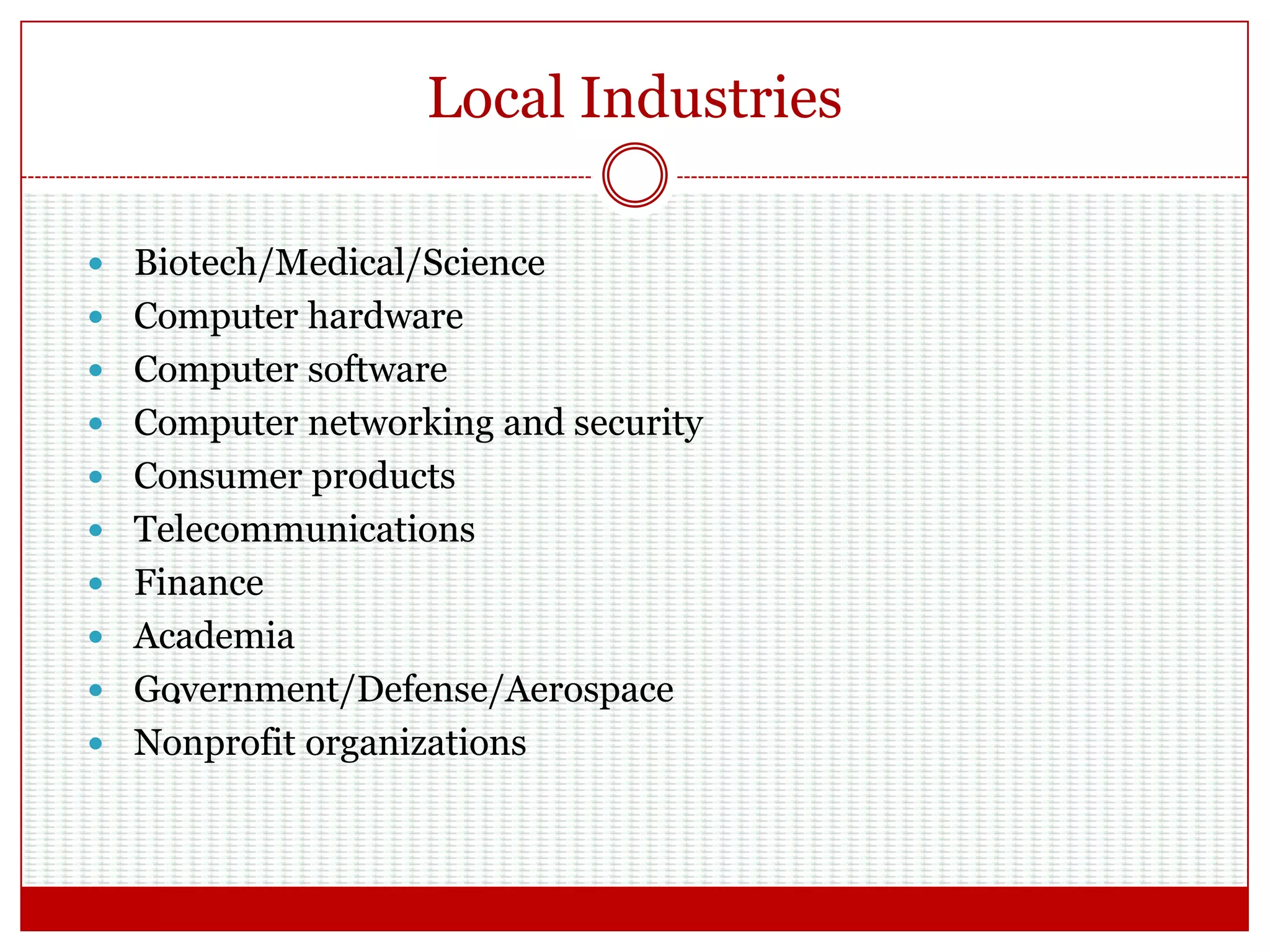Local Industries
.
 Biotech/Medical/Science
 Computer hardware
 Computer software
 Computer networking and security
 Consumer products
 Telecommunications
 Finance
 Academia
 Government/Defense/Aerospace
 Nonprofit organizations
 