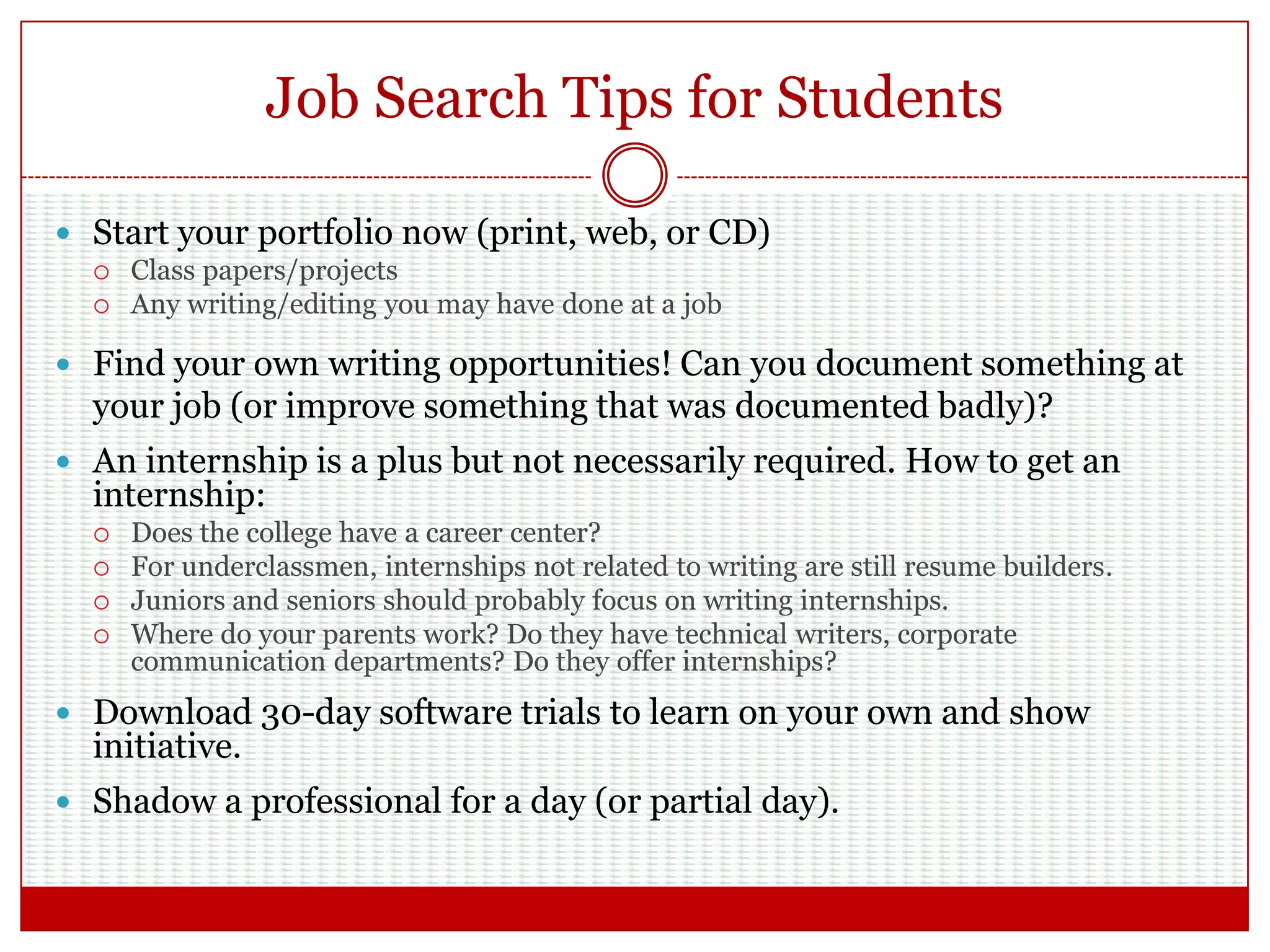 Job Search Tips for Students
 Start your portfolio now (print, web, or CD)
 Class papers/projects
 Any writing/editing you may have done at a job
 Find your own writing opportunities! Can you document something at
your job (or improve something that was documented badly)?
 An internship is a plus but not necessarily required. How to get an
internship:
 Does the college have a career center?
 For underclassmen, internships not related to writing are still resume builders.
 Juniors and seniors should probably focus on writing internships.
 Where do your parents work? Do they have technical writers, corporate
communication departments? Do they offer internships?
 Download 30-day software trials to learn on your own and show
initiative.
 Shadow a professional for a day (or partial day).
 