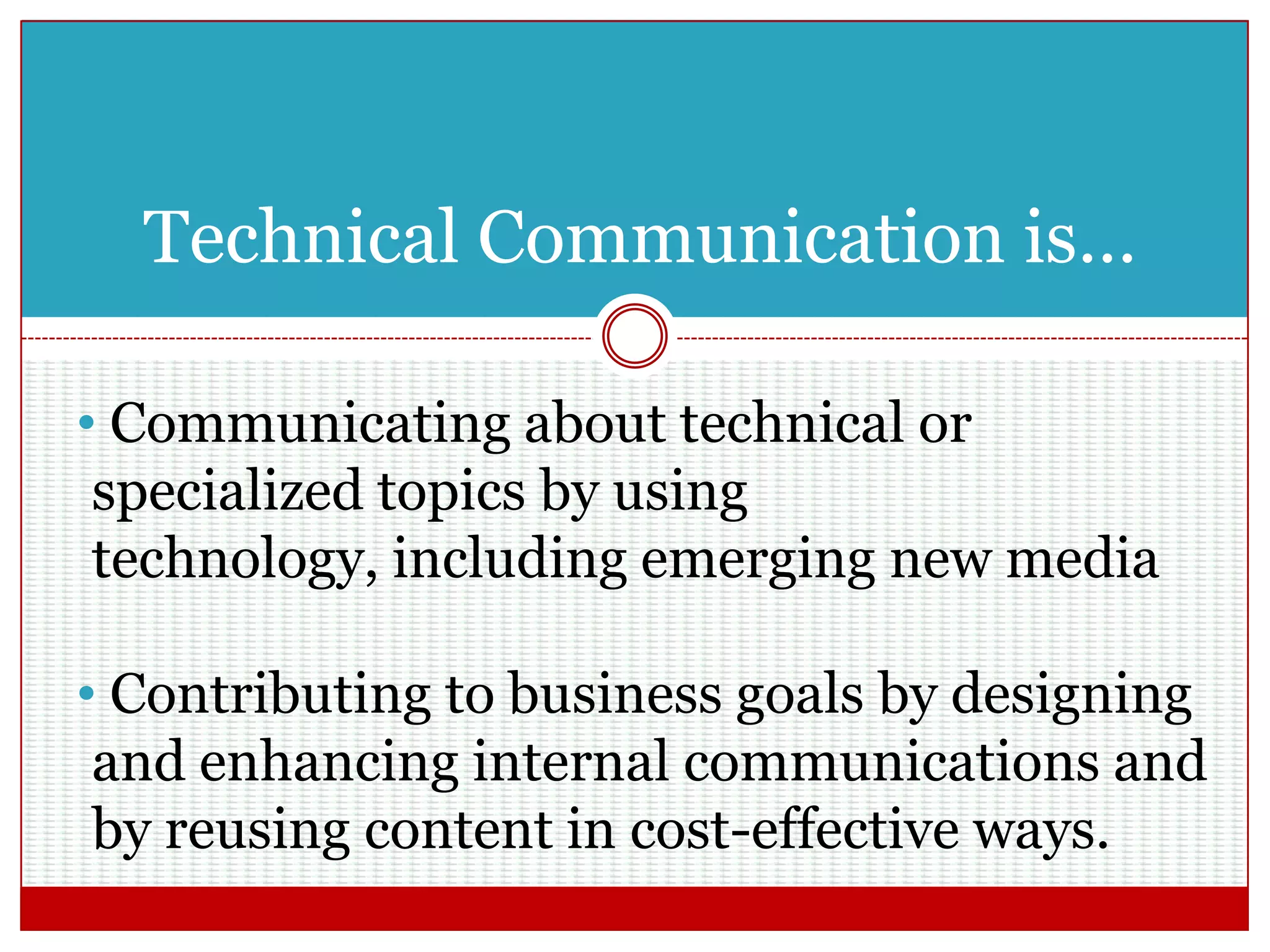 Technical Communication is…
• Communicating about technical or
specialized topics by using technology,
including emerging new media
• Contributing to business goals by designing
and enhancing internal communications and
by reusing content in cost-effective ways.
 