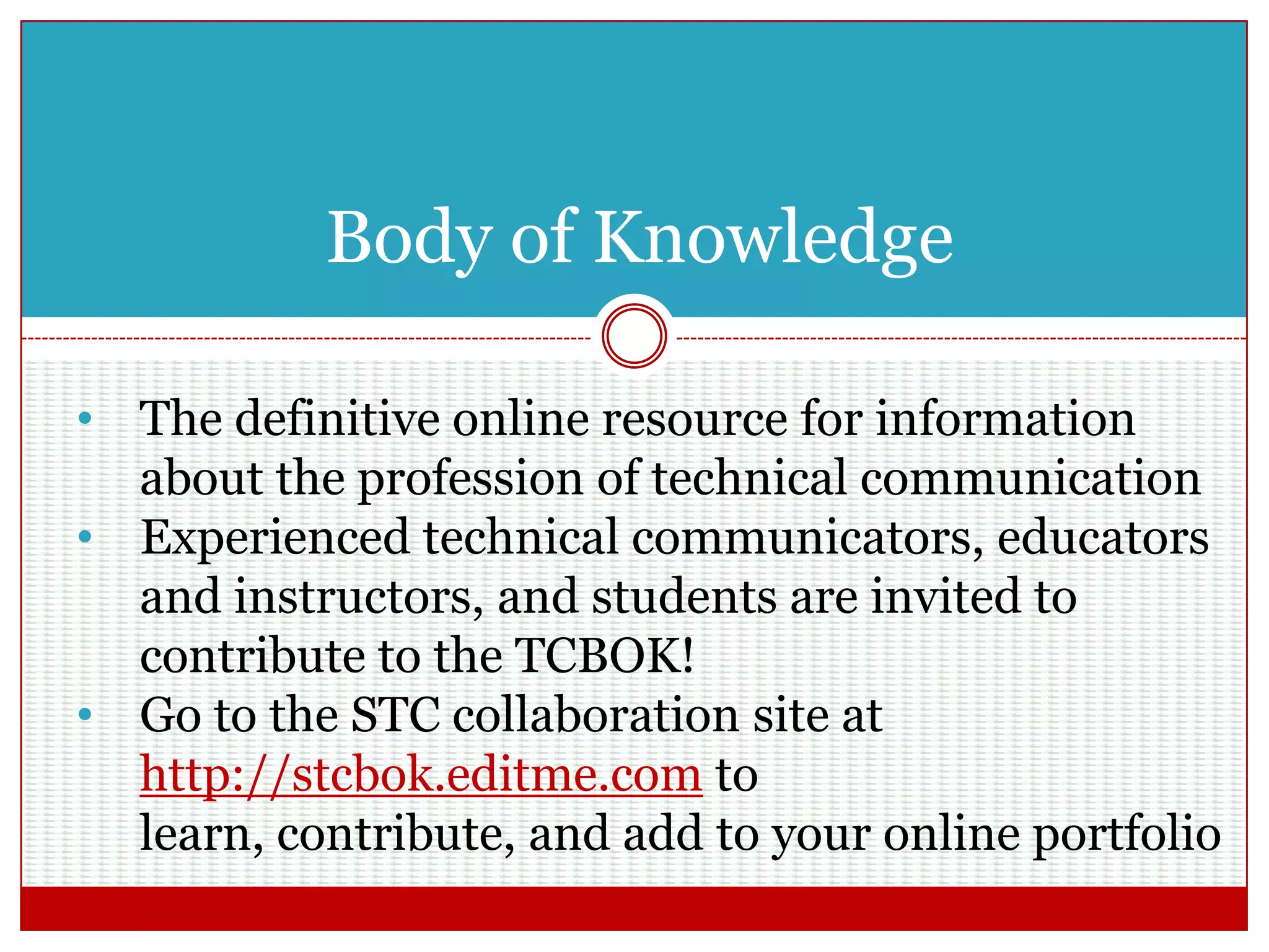 Body of Knowledge
• The definitive online resource for information
about the profession of technical communication
• Experienced technical communicators, educators
and instructors, and students are invited to
contribute to the TCBOK!
• Go to the STC collaboration site at
http://stcbok.editme.com to learn, contribute,
and add to your online portfolio
 