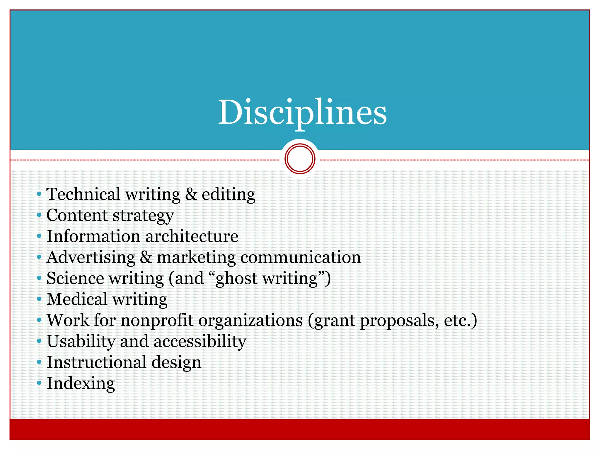 Disciplines
• Technical writing & editing
• Content strategy
• Information architecture
• Advertising & marketing communication
• Science writing (and “ghost writing”)
• Medical writing
• Work for nonprofit organizations (grant proposals, etc.)
• Usability and accessibility
• Instructional design
• Indexing
 