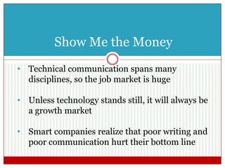 Show Me the Money
• Technical communication spans many
disciplines, so the job market is huge
• Unless technology stands still, it will always be
a growth market
• Smart companies realize that poor writing and
poor communication hurt their bottom line
 