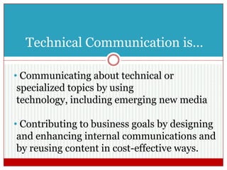 Technical Communication is…
• Communicating about technical or
specialized topics by using technology,
including emerging new media
• Contributing to business goals by designing
and enhancing internal communications and
by reusing content in cost-effective ways.
 