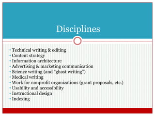 Disciplines
• Technical writing & editing
• Content strategy
• Information architecture
• Advertising & marketing communication
• Science writing (and “ghost writing”)
• Medical writing
• Work for nonprofit organizations (grant proposals, etc.)
• Usability and accessibility
• Instructional design
• Indexing
 