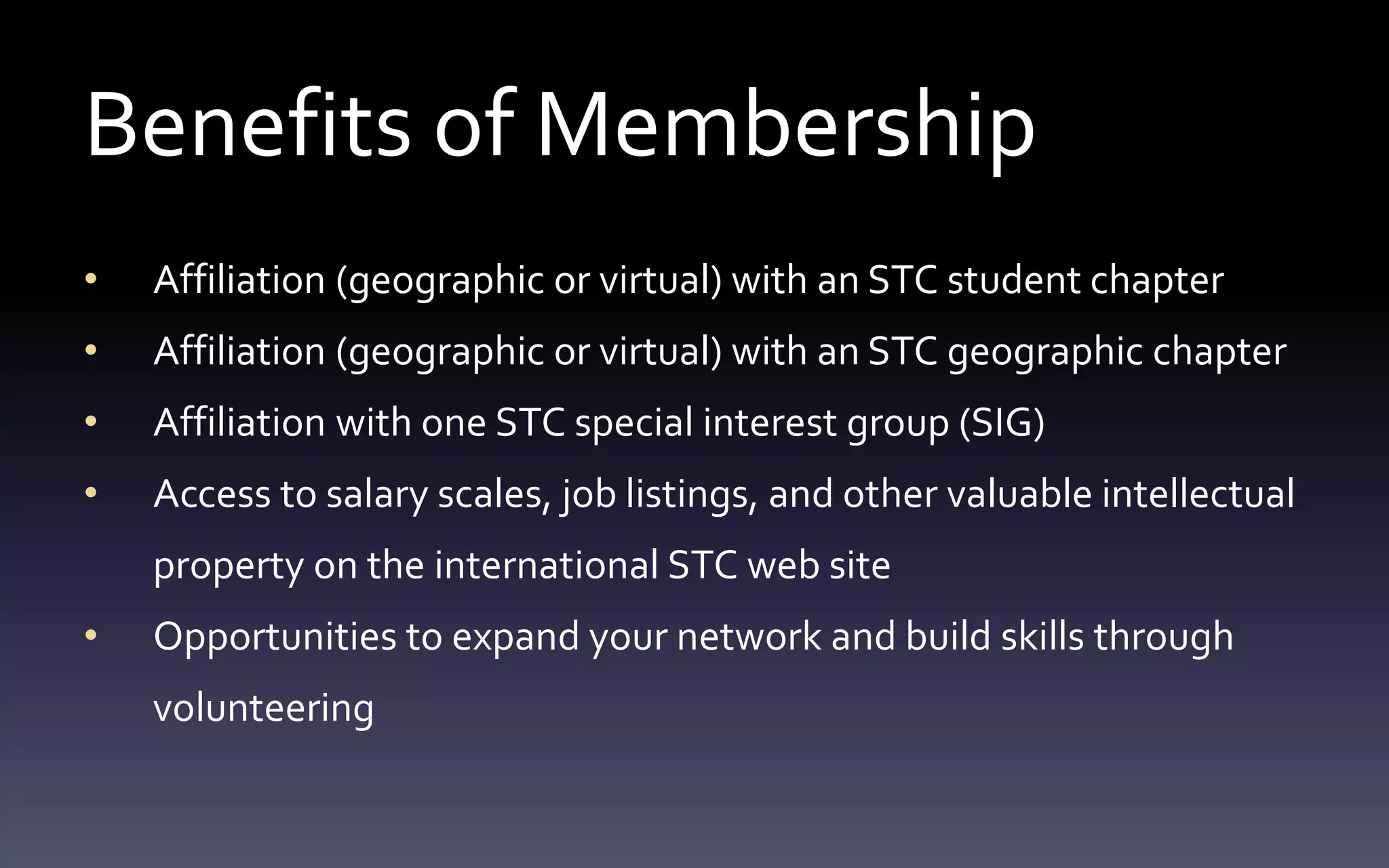 Benefits of Membership 
• Affiliation (geographic or virtual) with an STC student chapter 
• Affiliation (geographic or virtual) with an STC geographic chapter 
• Affiliation with one STC special interest group (SIG) 
• Access to salary scales, job listings, and other valuable intellectual 
property on the international STC web site 
• Opportunities to expand your network and build skills through 
volunteering 
 