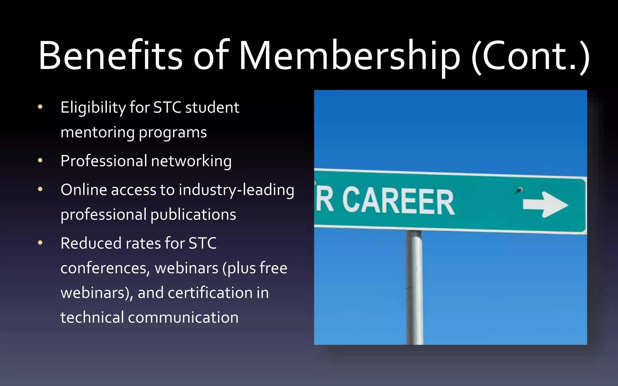 Benefits of Membership (Cont.) 
• Eligibility for STC student 
mentoring programs 
• Professional networking 
• Online access to industry-leading 
professional publications 
• Reduced rates for STC 
conferences, webinars (plus free 
webinars), and certification in 
technical communication 
 