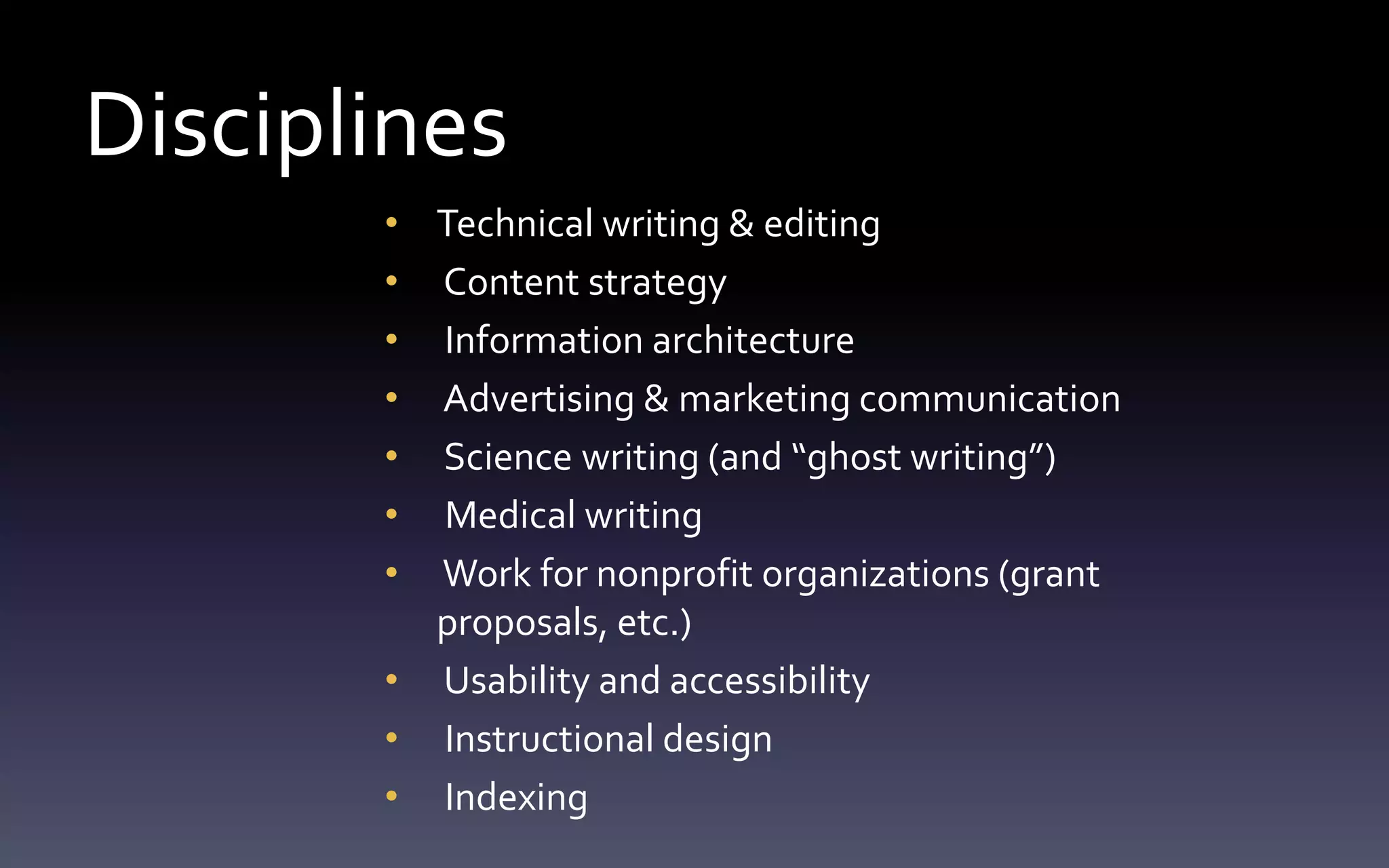 Disciplines 
• Technical writing & editing 
• Content strategy 
• Information architecture 
• Advertising & marketing communication 
• Science writing (and “ghost writing”) 
• Medical writing 
• Work for nonprofit organizations (grant 
proposals, etc.) 
• Usability and accessibility 
• Instructional design 
• Indexing 
 