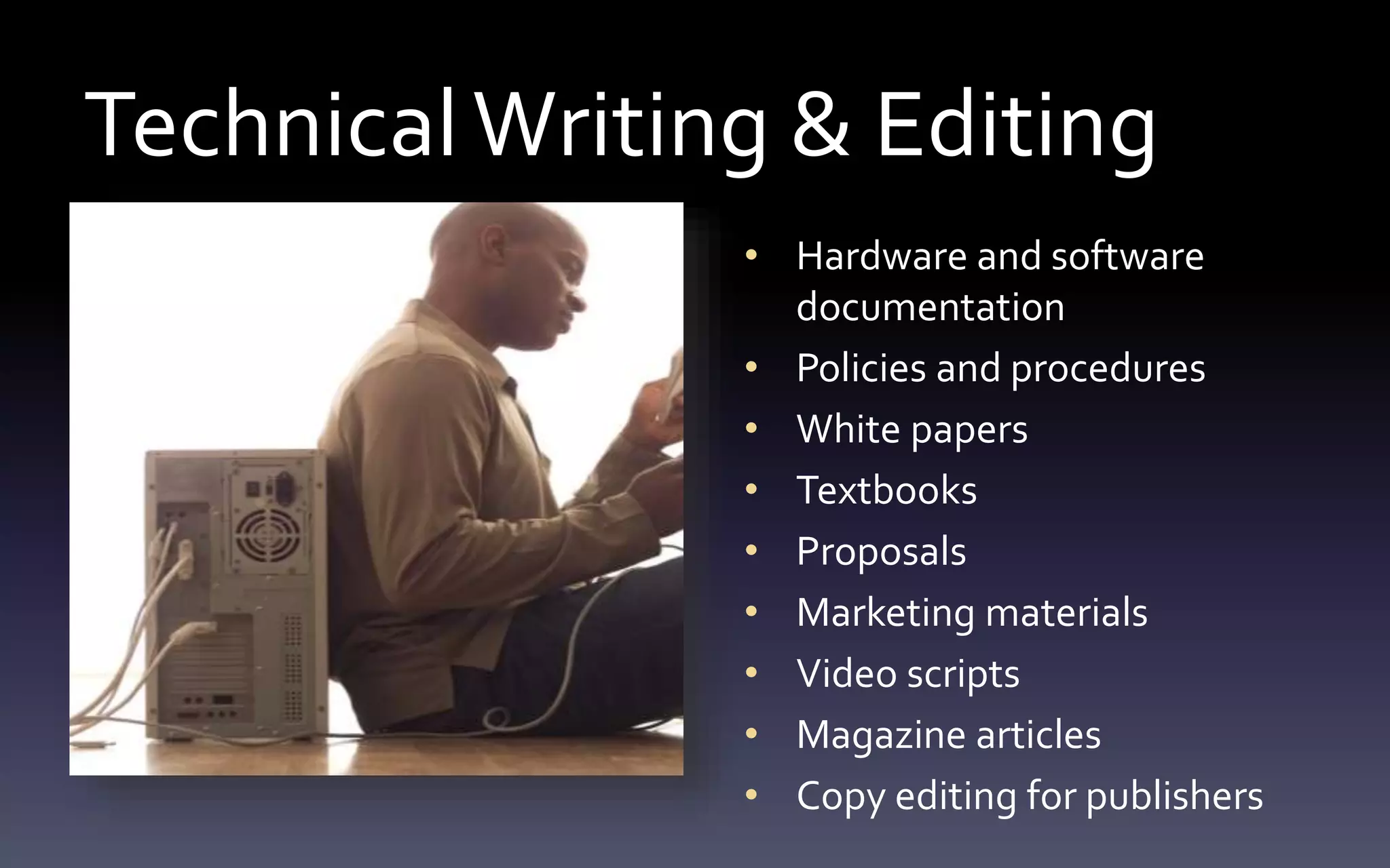 Technical Writing & Editing 
• Hardware and software 
documentation 
• Policies and procedures 
• White papers 
• Textbooks 
• Proposals 
• Marketing materials 
• Video scripts 
• Magazine articles 
• Copy editing for publishers 
 