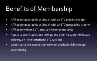 Benefits of Membership
• Affiliation (geographic or virtual) with an STC student chapter
• Affiliation (geographic or virtual) with an STC geographic chapter
• Affiliation with one STC special interest group (SIG)
• Access to salary scales, job listings, and other valuable intellectual
property on the international STC web site
• Opportunities to expand your network and build skills through
volunteering
 
