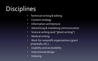 Disciplines
• Technical writing & editing
• Content strategy
• Information architecture
• Advertising & marketing communication
• Science writing (and “ghost writing”)
• Medical writing
• Work for nonprofit organizations (grant
proposals, etc.)
• Usability and accessibility
• Instructional design
• Indexing
 